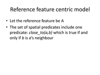 Reference feature centric model
• Let the reference feature be A
• The set of spatial predicates include one
predicate: close_to(a,b) which is true if and
only if b is a’s neighbour
 