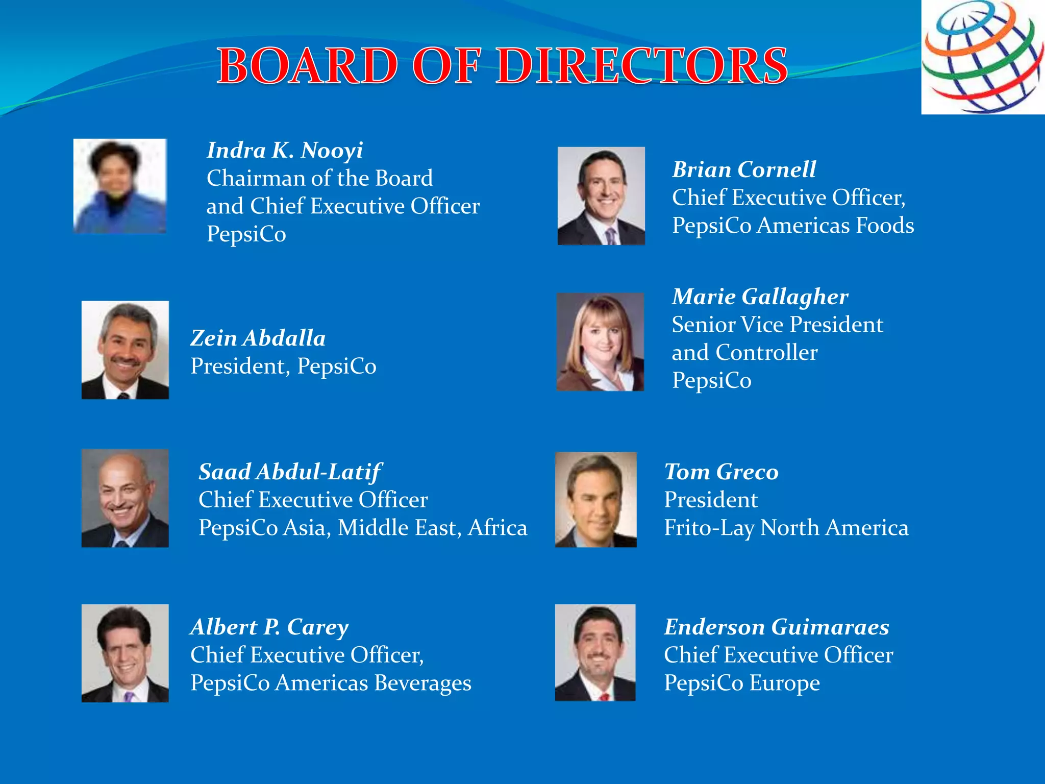 Indra K. Nooyi
Chairman of the Board
and Chief Executive Officer
PepsiCo
Zein Abdalla
President, PepsiCo
Saad Abdul-Latif
Chief Executive Officer
PepsiCo Asia, Middle East, Africa
Albert P. Carey
Chief Executive Officer,
PepsiCo Americas Beverages
Brian Cornell
Chief Executive Officer,
PepsiCo Americas Foods
Marie Gallagher
Senior Vice President
and Controller
PepsiCo
Tom Greco
President
Frito-Lay North America
Enderson Guimaraes
Chief Executive Officer
PepsiCo Europe
 