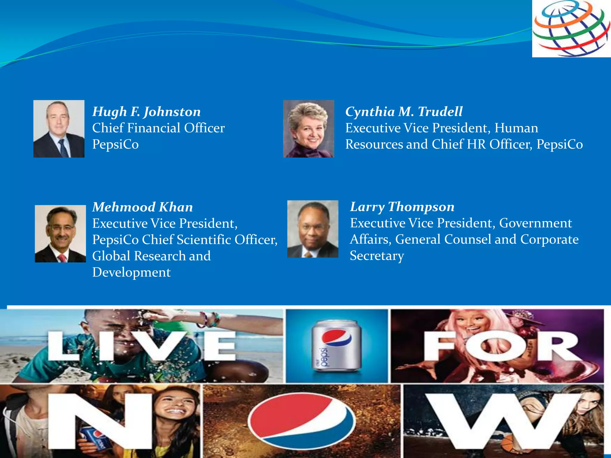 Mehmood Khan
Executive Vice President,
PepsiCo Chief Scientific Officer,
Global Research and
Development
Larry Thompson
Executive Vice President, Government
Affairs, General Counsel and Corporate
Secretary
Cynthia M. Trudell
Executive Vice President, Human
Resources and Chief HR Officer, PepsiCo
Hugh F. Johnston
Chief Financial Officer
PepsiCo
 
