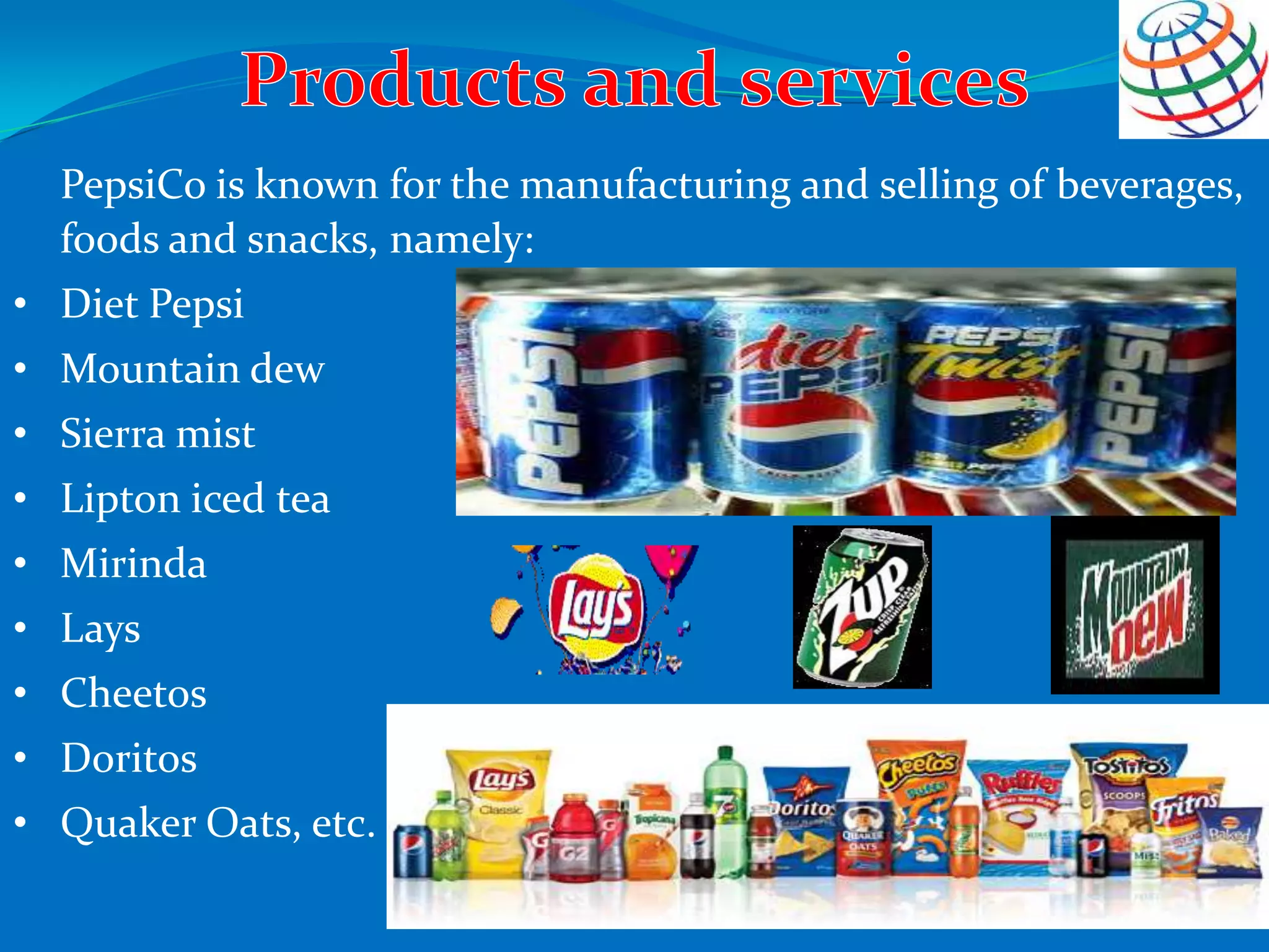 PepsiCo is known for the manufacturing and selling of beverages,
foods and snacks, namely:
• Diet Pepsi
• Mountain dew
• Sierra mist
• Lipton iced tea
• Mirinda
• Lays
• Cheetos
• Doritos
• Quaker Oats, etc.
 