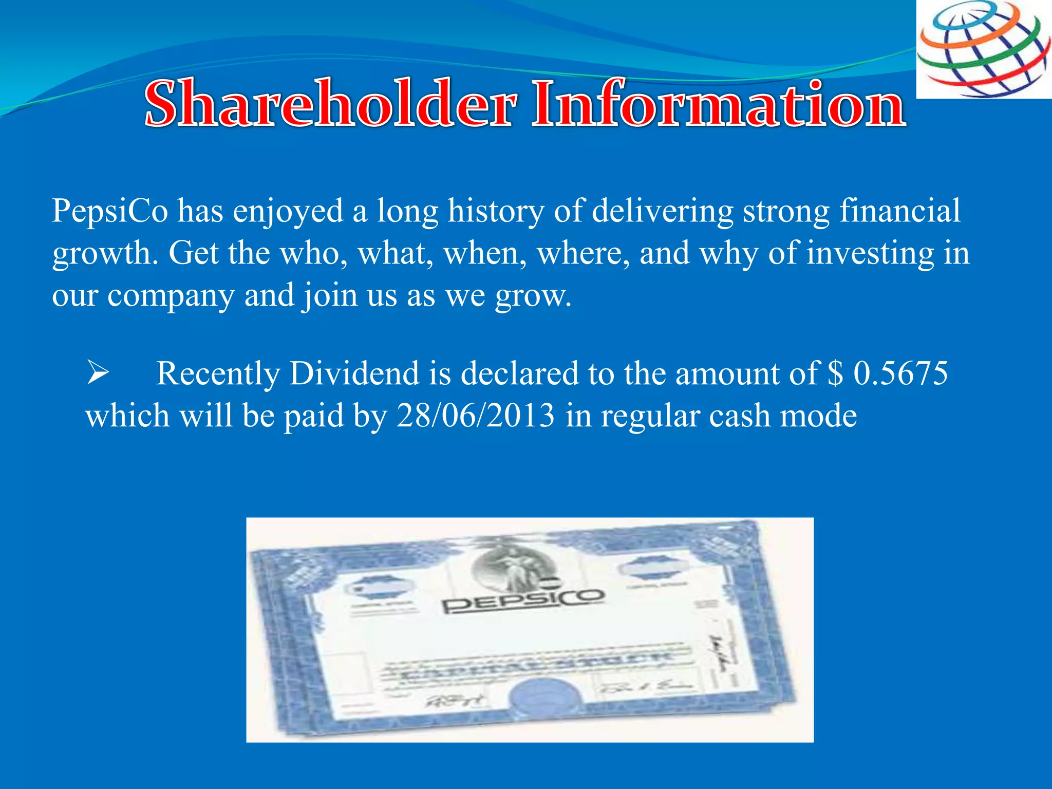 PepsiCo has enjoyed a long history of delivering strong financial
growth. Get the who, what, when, where, and why of investing in
our company and join us as we grow.
 Recently Dividend is declared to the amount of $ 0.5675
which will be paid by 28/06/2013 in regular cash mode
 