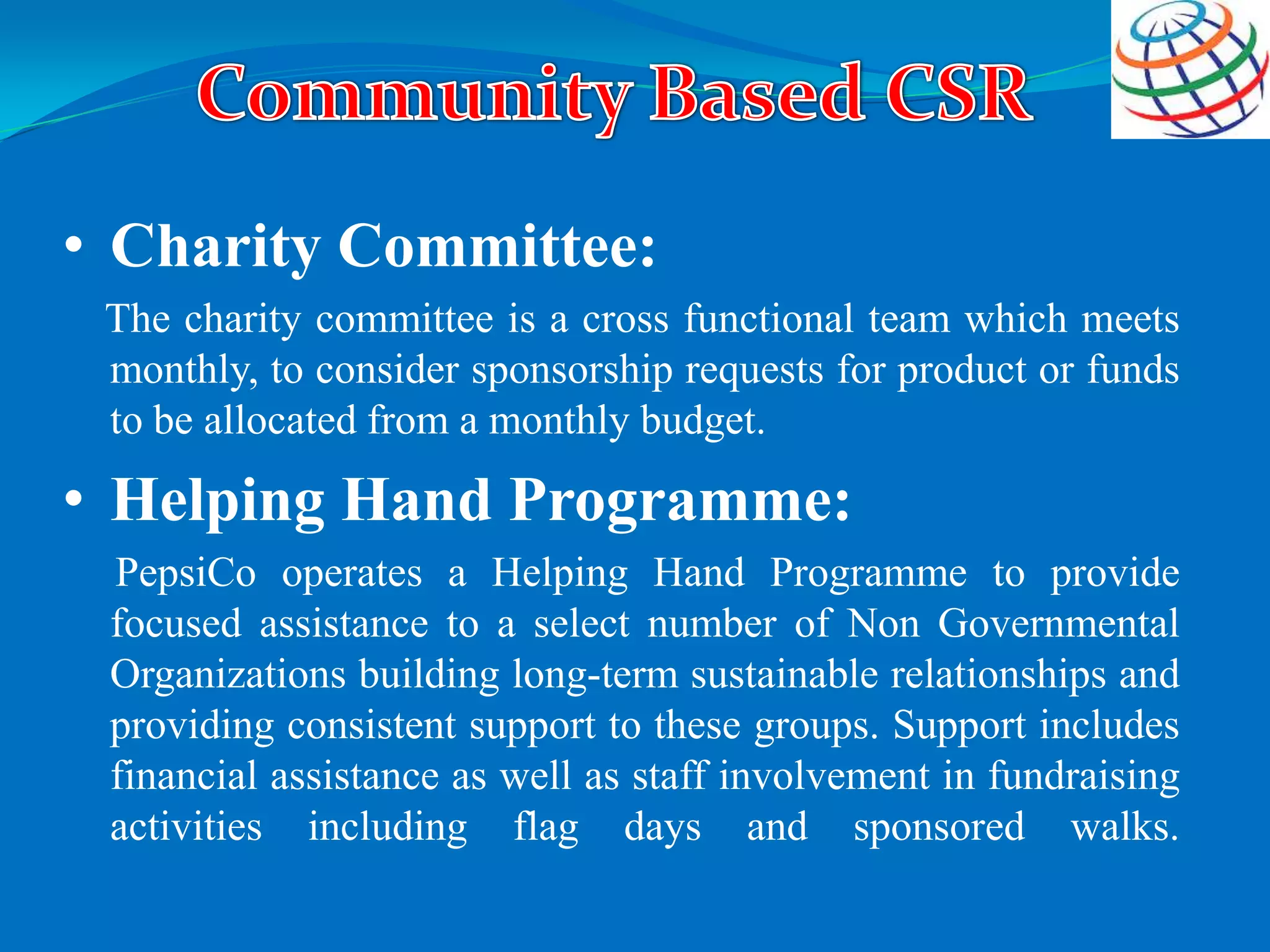 • Charity Committee:
The charity committee is a cross functional team which meets
monthly, to consider sponsorship requests for product or funds
to be allocated from a monthly budget.
• Helping Hand Programme:
PepsiCo operates a Helping Hand Programme to provide
focused assistance to a select number of Non Governmental
Organizations building long-term sustainable relationships and
providing consistent support to these groups. Support includes
financial assistance as well as staff involvement in fundraising
activities including flag days and sponsored walks.
 