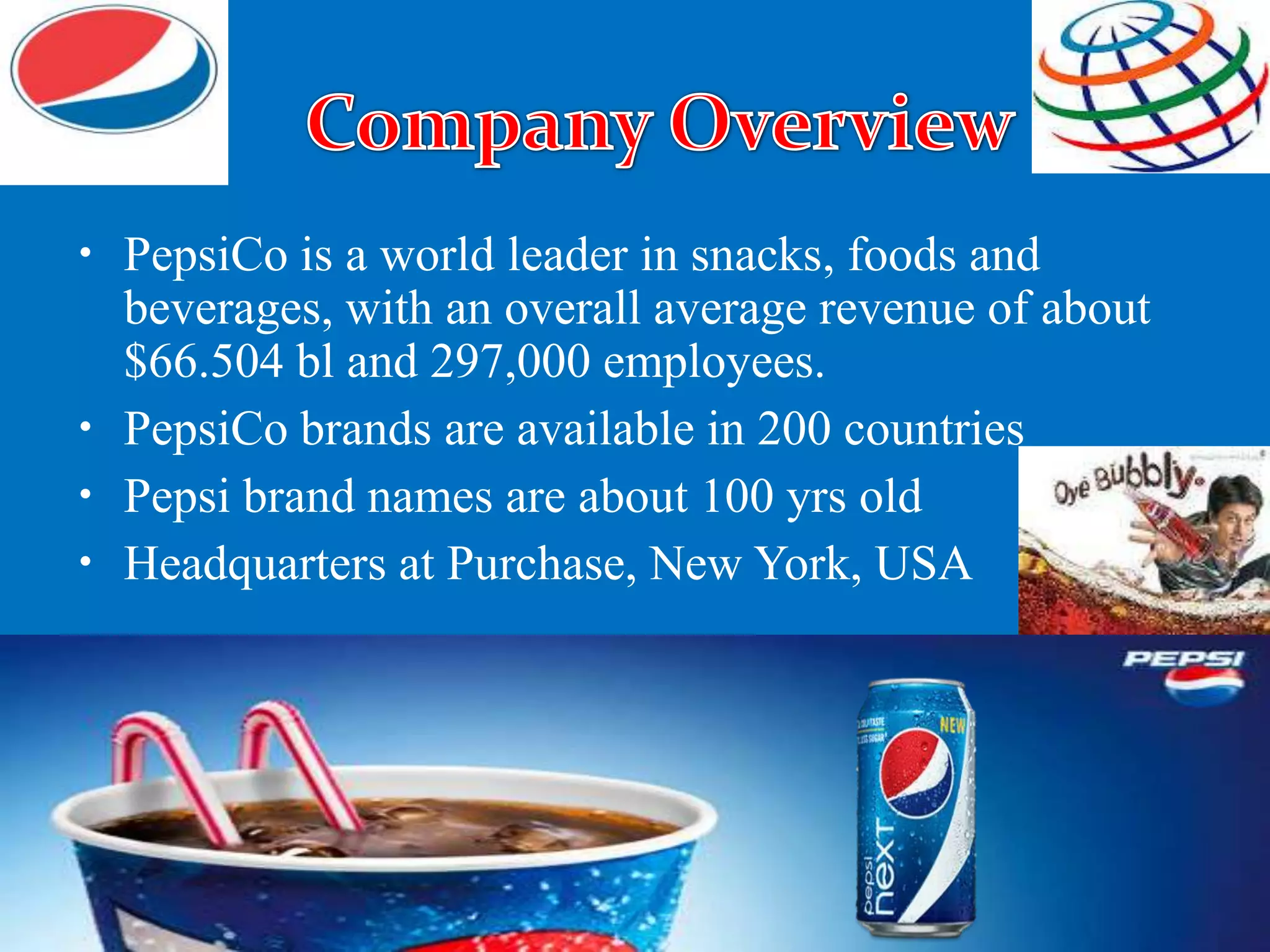 • PepsiCo is a world leader in snacks, foods and
beverages, with an overall average revenue of about
$66.504 bl and 297,000 employees.
• PepsiCo brands are available in 200 countries
• Pepsi brand names are about 100 yrs old
• Headquarters at Purchase, New York, USA
 