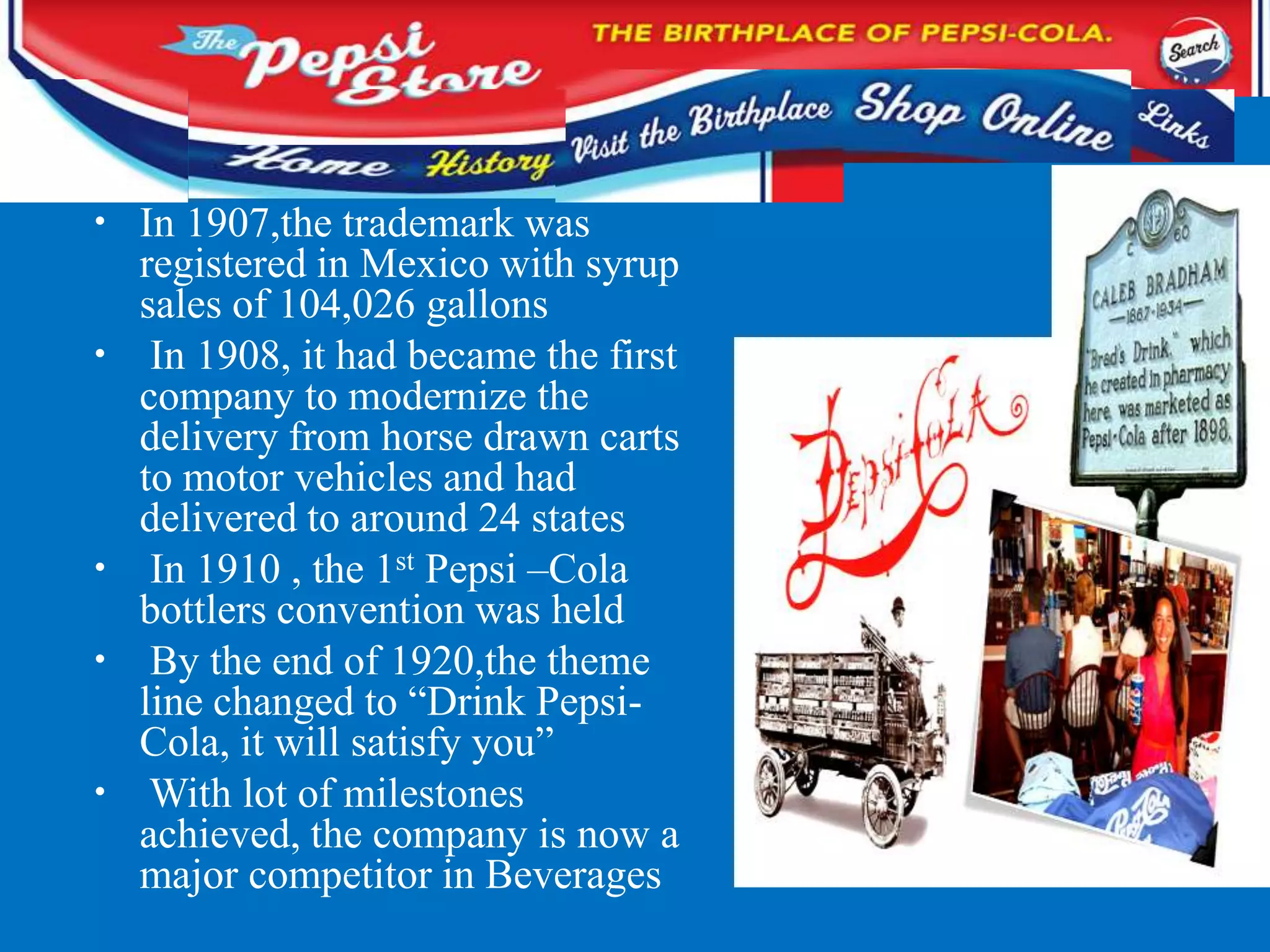 • In 1907,the trademark was
registered in Mexico with syrup
sales of 104,026 gallons
• In 1908, it had became the first
company to modernize the
delivery from horse drawn carts
to motor vehicles and had
delivered to around 24 states
• In 1910 , the 1st Pepsi –Cola
bottlers convention was held
• By the end of 1920,the theme
line changed to “Drink Pepsi-
Cola, it will satisfy you”
• With lot of milestones
achieved, the company is now a
major competitor in Beverages
 