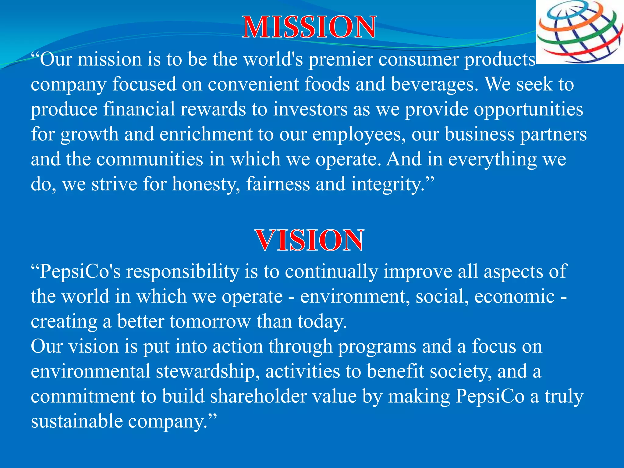 “Our mission is to be the world's premier consumer products
company focused on convenient foods and beverages. We seek to
produce financial rewards to investors as we provide opportunities
for growth and enrichment to our employees, our business partners
and the communities in which we operate. And in everything we
do, we strive for honesty, fairness and integrity.”
“PepsiCo's responsibility is to continually improve all aspects of
the world in which we operate - environment, social, economic -
creating a better tomorrow than today.
Our vision is put into action through programs and a focus on
environmental stewardship, activities to benefit society, and a
commitment to build shareholder value by making PepsiCo a truly
sustainable company.”
 