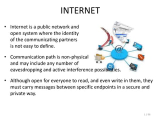 1 / 99
INTERNET
• Internet is a public network and
open system where the identity
of the communicating partners
is not easy to define.
• Communication path is non-physical
and may include any number of
eavesdropping and active interference possibilities.
• Although open for everyone to read, and even write in them, they
must carry messages between specific endpoints in a secure and
private way.
 