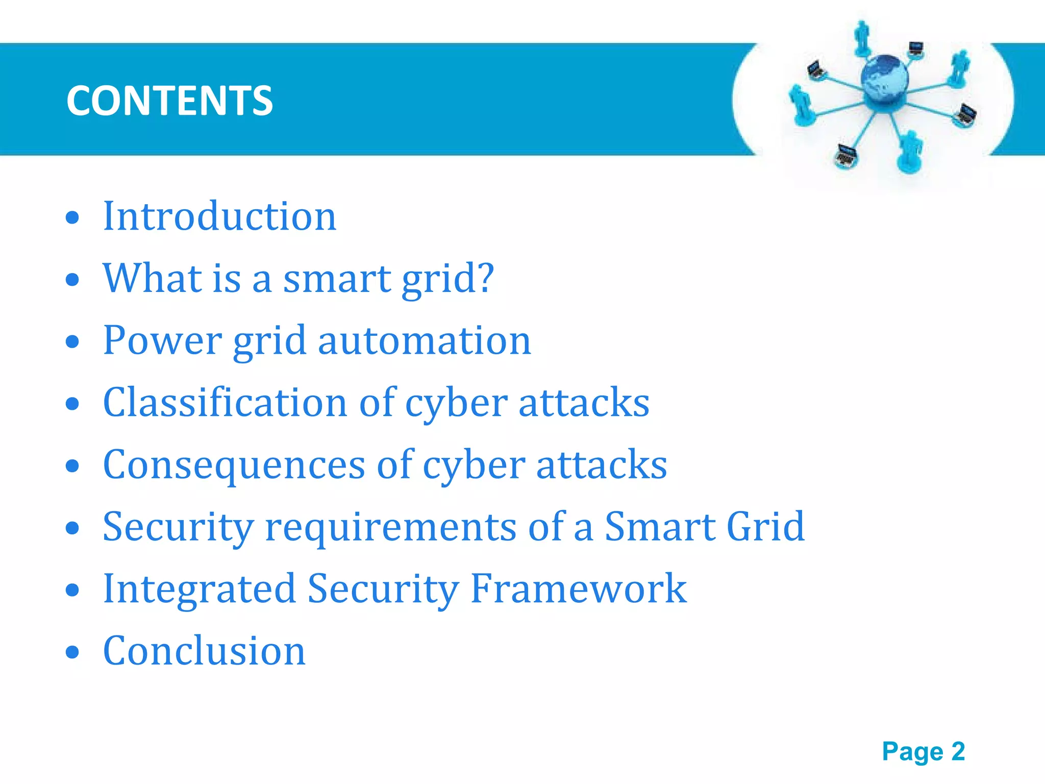 CONTENTS Introduction What is a smart grid? Power grid automation Classification of cyber attacks Consequences of cyber attacks Security requirements of a Smart Grid Integrated Security Framework Conclusion 