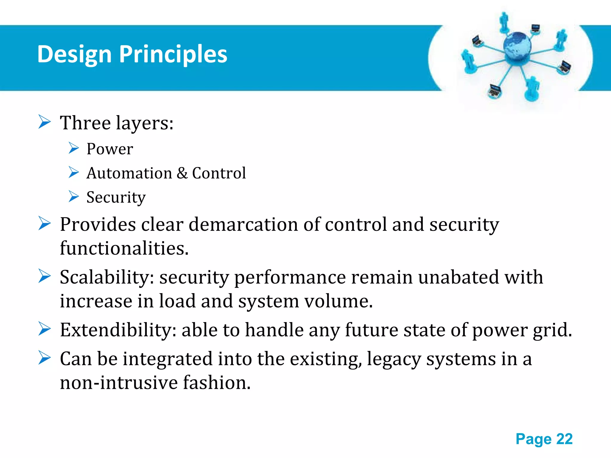 Design Principles Three layers: Power  Automation & Control Security Provides clear demarcation of control and security functionalities. Scalability: security performance remain unabated with increase in load and system volume. Extendibility: able to handle any future state of power grid. Can be integrated into the existing, legacy systems in a non-intrusive fashion. 