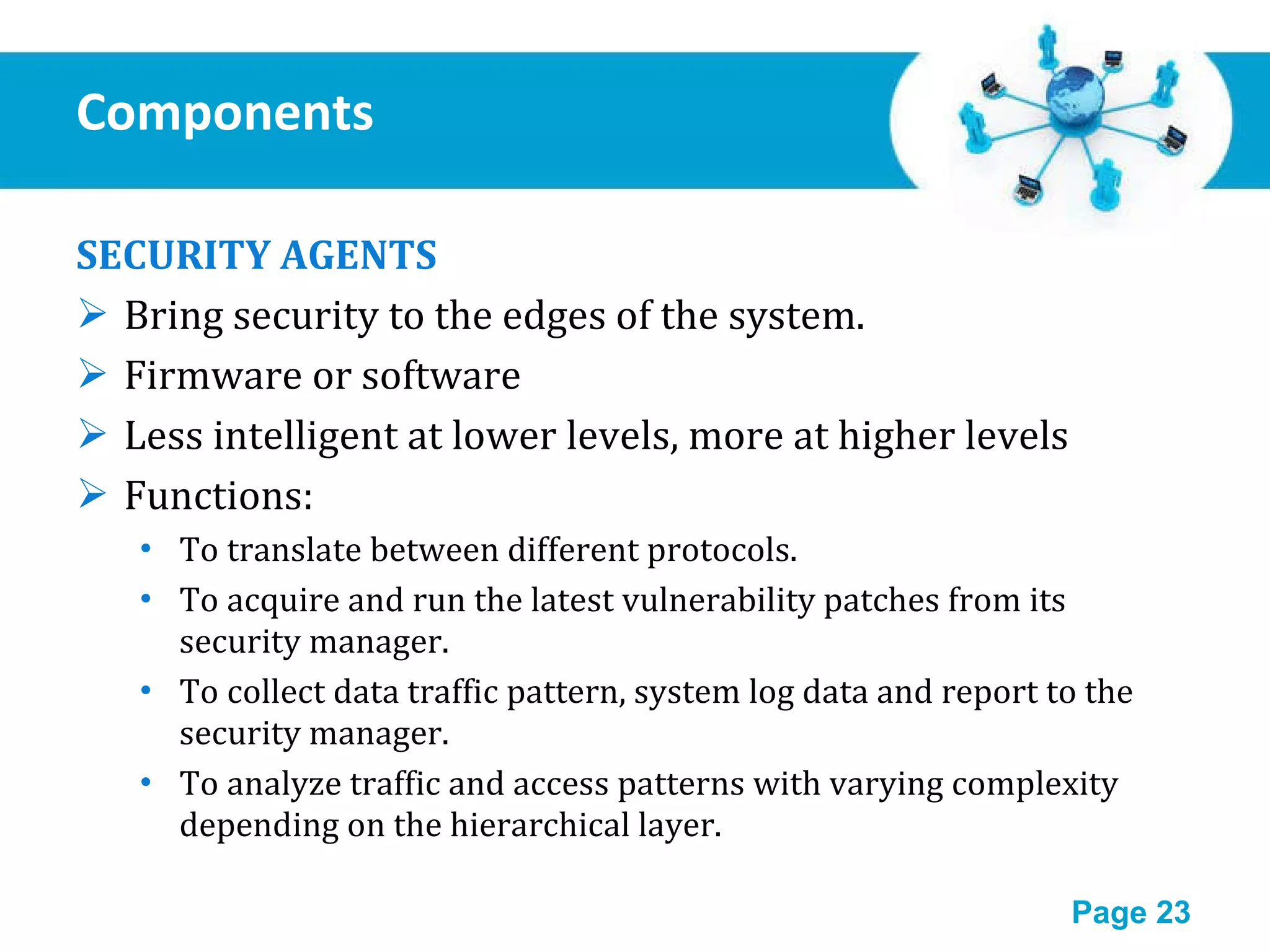 Components SECURITY AGENTS Bring security to the edges of the system. Firmware or software Less intelligent at lower levels, more at higher levels Functions: To translate between different protocols. To acquire and run the latest vulnerability patches from its security manager. To collect data traffic pattern, system log data and report to the security manager. To analyze traffic and access patterns with varying complexity depending on the hierarchical layer. 