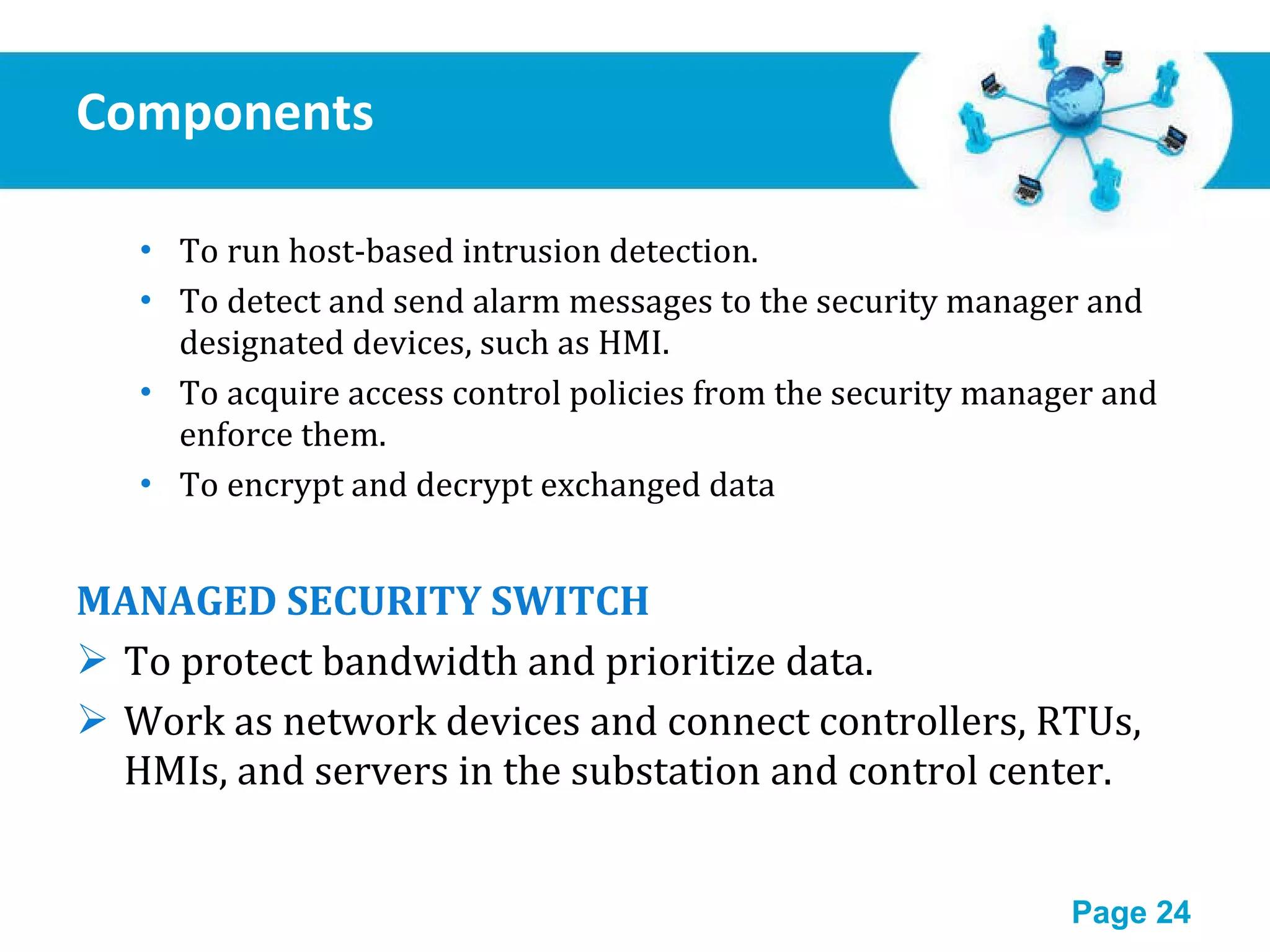 Components To run host-based intrusion detection. To detect and send alarm messages to the security manager and designated devices, such as HMI. To acquire access control policies from the security manager and enforce them. To encrypt and decrypt exchanged data MANAGED SECURITY SWITCH To protect bandwidth and prioritize data. Work as network devices and connect controllers, RTUs, HMIs, and servers in the substation and control center. 