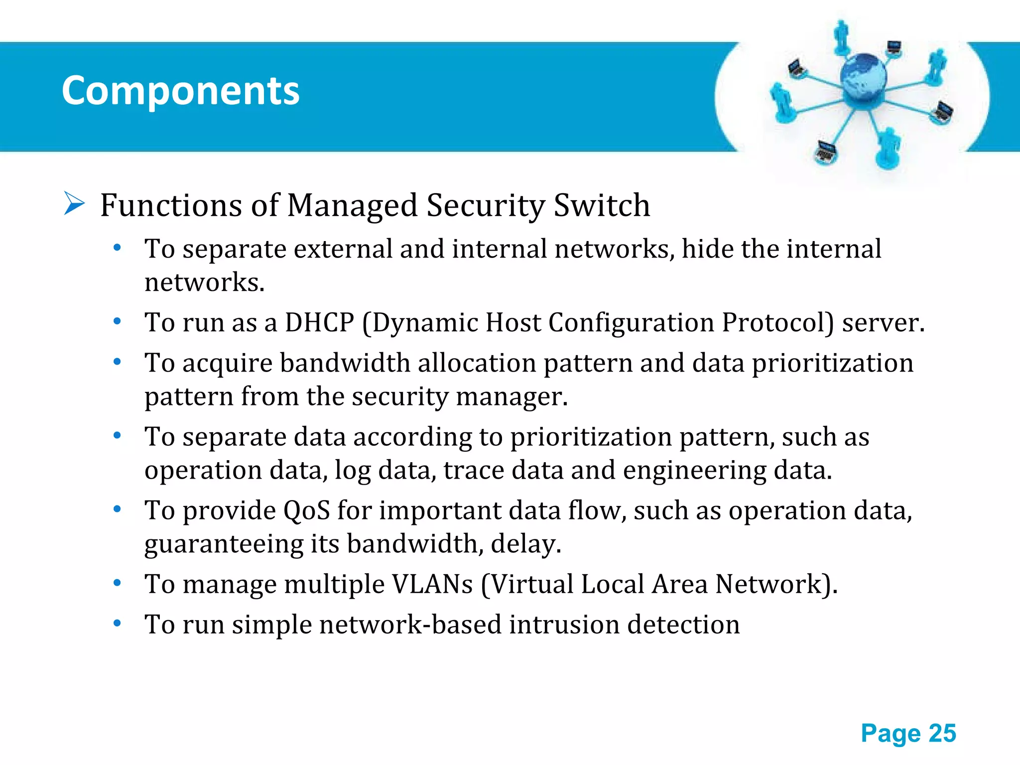 Components Functions of Managed Security Switch To separate external and internal networks, hide the internal networks. To run as a DHCP (Dynamic Host Configuration Protocol) server. To acquire bandwidth allocation pattern and data prioritization pattern from the security manager. To separate data according to prioritization pattern, such as operation data, log data, trace data and engineering data. To provide QoS for important data flow, such as operation data, guaranteeing its bandwidth, delay. To manage multiple VLANs (Virtual Local Area Network). To run simple network-based intrusion detection 