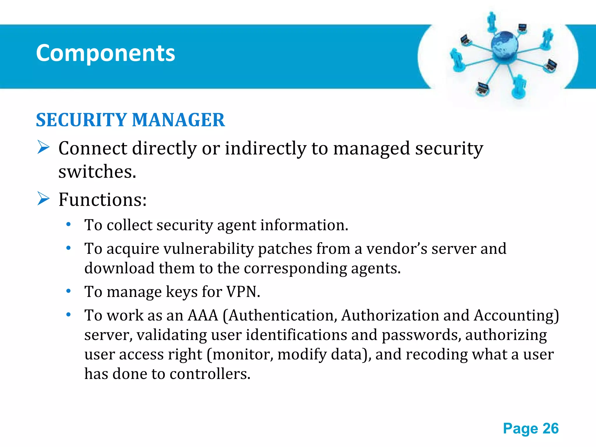 Components  SECURITY MANAGER Connect directly or indirectly to managed security switches. Functions: To collect security agent information. To acquire vulnerability patches from a vendor’s server and download them to the corresponding agents. To manage keys for VPN. To work as an AAA (Authentication, Authorization and Accounting) server, validating user identifications and passwords, authorizing user access right (monitor, modify data), and recoding what a user has done to controllers. 