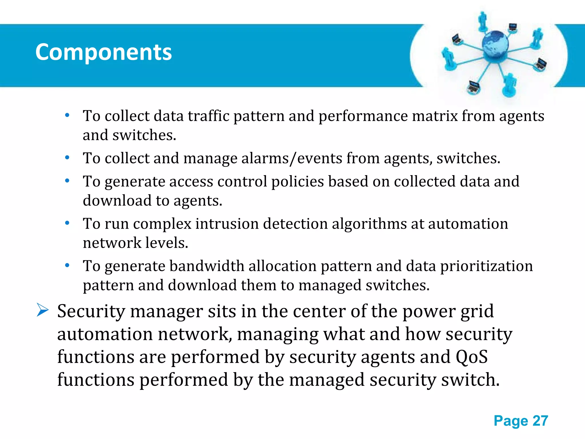 Components  To collect data traffic pattern and performance matrix from agents and switches. To collect and manage alarms/events from agents, switches. To generate access control policies based on collected data and download to agents. To run complex intrusion detection algorithms at automation network levels. To generate bandwidth allocation pattern and data prioritization pattern and download them to managed switches. Security manager sits in the center of the power grid automation network, managing what and how security functions are performed by security agents and QoS functions performed by the managed security switch. 