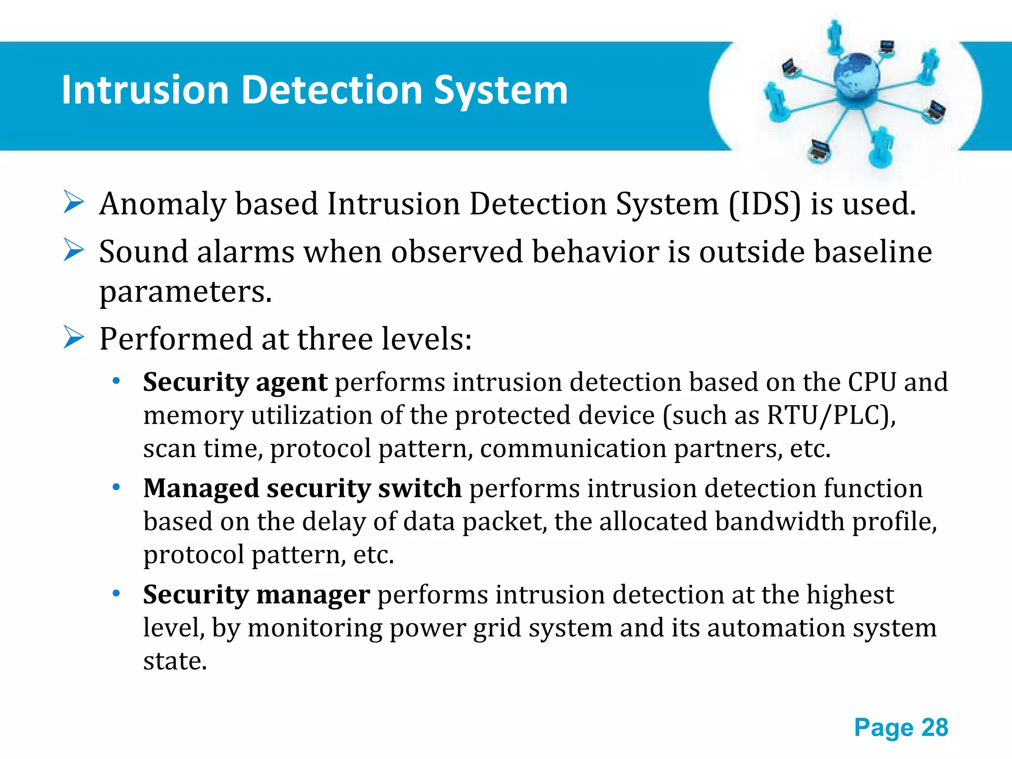 Intrusion Detection System Anomaly based Intrusion Detection System (IDS) is used. Sound alarms when observed behavior is outside baseline parameters. Performed at three levels: Security agent  performs intrusion detection based on the CPU and memory utilization of the protected device (such as RTU/PLC), scan time, protocol pattern, communication partners, etc. Managed security switch  performs intrusion detection function based on the delay of data packet, the allocated bandwidth profile, protocol pattern, etc. Security manager  performs intrusion detection at the highest level, by monitoring power grid system and its automation system state. 