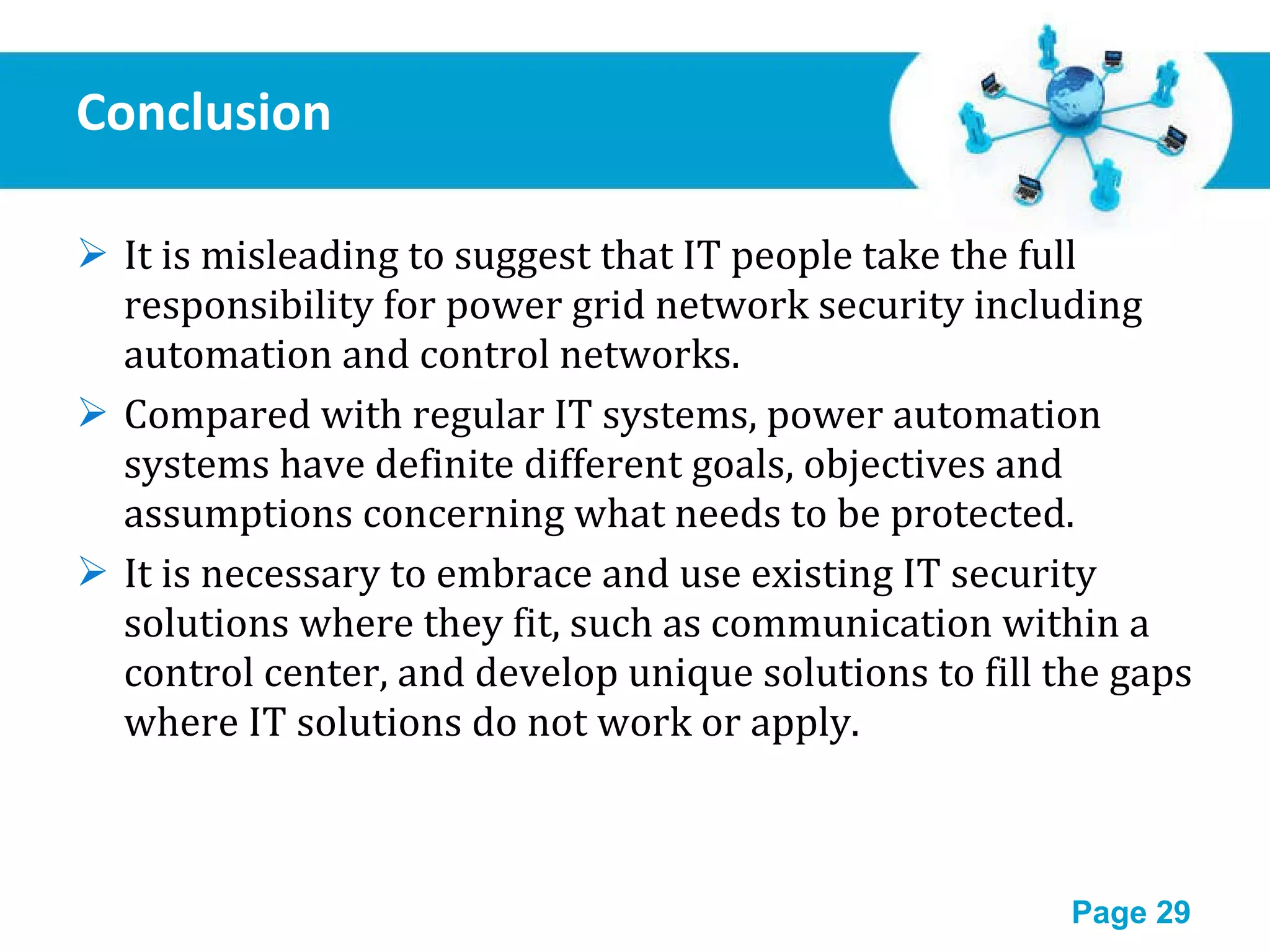 Conclusion It is misleading to suggest that IT people take the full responsibility for power grid network security including automation and control networks.  Compared with regular IT systems, power automation systems have definite different goals, objectives and assumptions concerning what needs to be protected.  It is necessary to embrace and use existing IT security solutions where they fit, such as communication within a control center, and develop unique solutions to fill the gaps where IT solutions do not work or apply. 