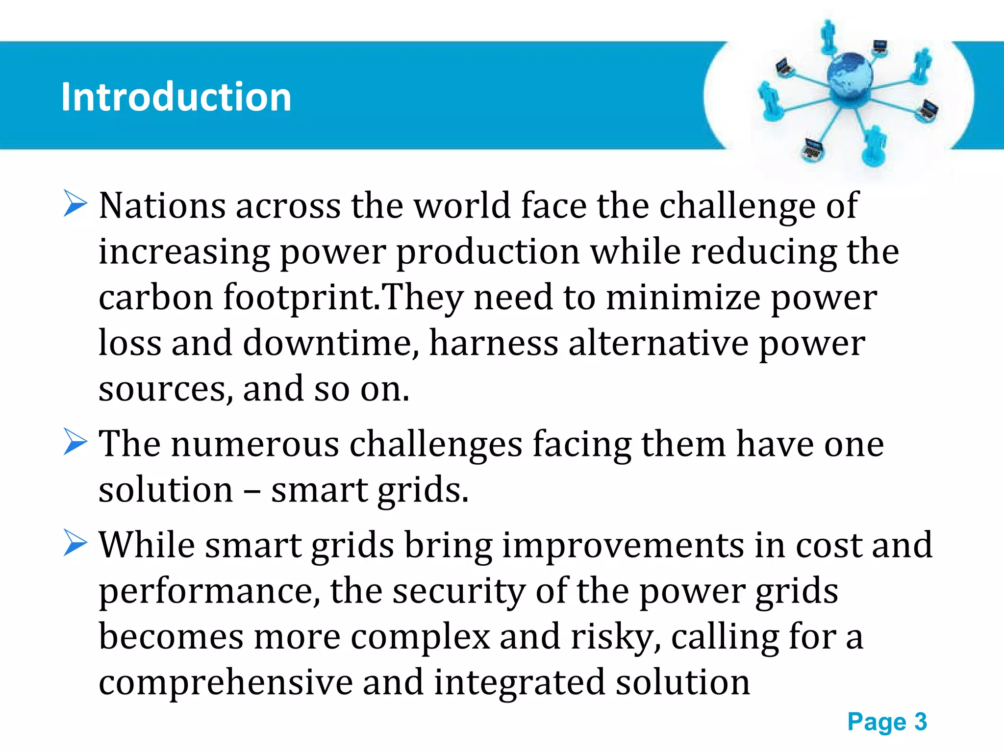 Introduction Nations across the world face the challenge of increasing power production while reducing the carbon footprint.They need to minimize power loss and downtime, harness alternative power sources, and so on. The numerous challenges facing them have one solution – smart grids. While smart grids bring improvements in cost and performance, the security of the power grids becomes more complex and risky, calling for a comprehensive and integrated solution 