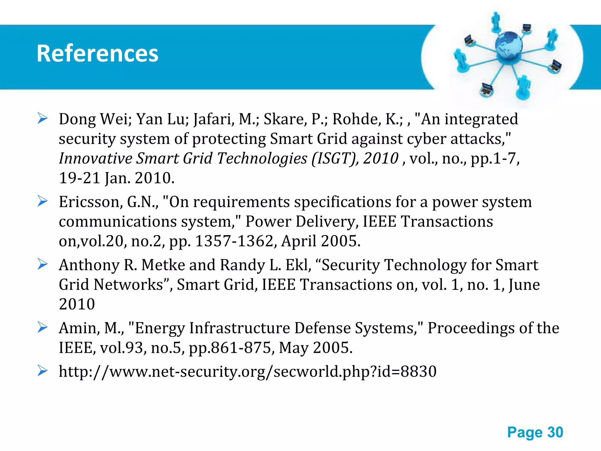 References Dong Wei; Yan Lu; Jafari, M.; Skare, P.; Rohde, K.; , &quot;An integrated security system of protecting Smart Grid against cyber attacks,&quot;  Innovative Smart Grid Technologies (ISGT), 2010  , vol., no., pp.1-7, 19-21 Jan. 2010. Ericsson, G.N., &quot;On requirements specifications for a power system communications system,&quot; Power Delivery, IEEE Transactions on,vol.20, no.2, pp. 1357-1362, April 2005. Anthony R. Metke and Randy L. Ekl, “Security Technology for Smart Grid Networks”, Smart Grid, IEEE Transactions on, vol. 1, no. 1, June 2010 Amin, M., &quot;Energy Infrastructure Defense Systems,&quot; Proceedings of the IEEE, vol.93, no.5, pp.861-875, May 2005. http://www.net-security.org/secworld.php?id=8830 
