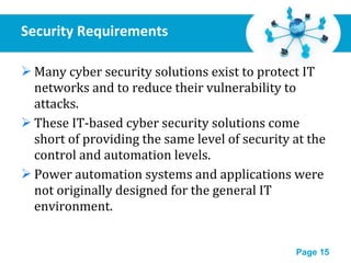 Security Requirements Many cyber security solutions exist to protect IT networks and to reduce their vulnerability to attacks. These IT-based cyber security solutions come short of providing the same level of security at the control and automation levels. Power automation systems and applications were not originally designed for the general IT environment. 