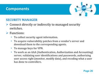 Components  SECURITY MANAGER Connect directly or indirectly to managed security switches. Functions: To collect security agent information. To acquire vulnerability patches from a vendor’s server and download them to the corresponding agents. To manage keys for VPN. To work as an AAA (Authentication, Authorization and Accounting) server, validating user identifications and passwords, authorizing user access right (monitor, modify data), and recoding what a user has done to controllers. 