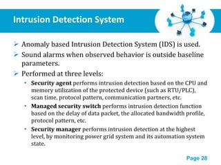 Intrusion Detection System Anomaly based Intrusion Detection System (IDS) is used. Sound alarms when observed behavior is outside baseline parameters. Performed at three levels: Security agent  performs intrusion detection based on the CPU and memory utilization of the protected device (such as RTU/PLC), scan time, protocol pattern, communication partners, etc. Managed security switch  performs intrusion detection function based on the delay of data packet, the allocated bandwidth profile, protocol pattern, etc. Security manager  performs intrusion detection at the highest level, by monitoring power grid system and its automation system state. 