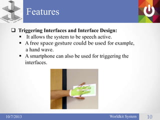 Features
Worldkit System 1010/7/2013
 Triggering Interfaces and Interface Design:
 It allows the system to be speech active.
 A free space gesture could be used for example,
a hand wave.
 A smartphone can also be used for triggering the
interfaces.
 
