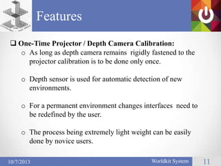 Features
Worldkit System 1110/7/2013
 One-Time Projector / Depth Camera Calibration:
o As long as depth camera remains rigidly fastened to the
projector calibration is to be done only once.
o Depth sensor is used for automatic detection of new
environments.
o For a permanent environment changes interfaces need to
be redefined by the user.
o The process being extremely light weight can be easily
done by novice users.
 