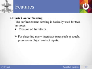 Features
Worldkit System 1210/7/2013
 Basic Contact Sensing:
The surface contact sensing is basically used for two
purposes:
 Creation of Interfaces.
 For detecting many interactor types such as touch,
presence or object contact inputs.
 