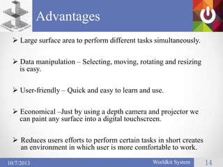 Advantages
14Worldkit System10/7/2013
 Large surface area to perform different tasks simultaneously.
 Data manipulation – Selecting, moving, rotating and resizing
is easy.
 User-friendly – Quick and easy to learn and use.
 Economical –Just by using a depth camera and projector we
can paint any surface into a digital touchscreen.
 Reduces users efforts to perform certain tasks in short creates
an environment in which user is more comfortable to work.
 