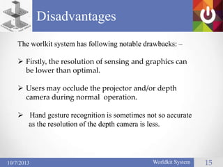 Disadvantages
15Worldkit System10/7/2013
The worlkit system has following notable drawbacks: –
 Firstly, the resolution of sensing and graphics can
be lower than optimal.
 Users may occlude the projector and/or depth
camera during normal operation.
 Hand gesture recognition is sometimes not so accurate
as the resolution of the depth camera is less.
 