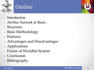 o Introduction
o Ad-Hoc Network in Short..
o Structure
o Basic Methodology
o Features
o Advantages and Disadvantages
o Applications
o Future of Worldkit System
o Conclusion
o Bibliography
Outline
2Worldkit System10/7/2013
 