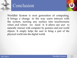 Conclusion
Worldkit System 2310/7/2013
Worldkit System is next generation of computing.
It brings a change in the way users interact with
the system, turning any surface into touchscreens
when and where we need it. It allows any user to
naturally interact with computer by gestures and real world
objects. It simply helps the user to bring a part of the
physical world into the digital world.
 
