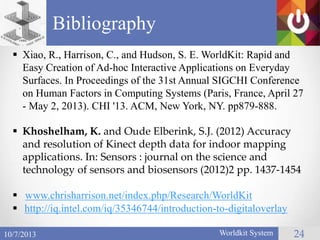 Bibliography
Worldkit System 2410/7/2013
 Xiao, R., Harrison, C., and Hudson, S. E. WorldKit: Rapid and
Easy Creation of Ad-hoc Interactive Applications on Everyday
Surfaces. In Proceedings of the 31st Annual SIGCHI Conference
on Human Factors in Computing Systems (Paris, France, April 27
- May 2, 2013). CHI '13. ACM, New York, NY. pp879-888.
 Khoshelham, K. and Oude Elberink, S.J. (2012) Accuracy
and resolution of Kinect depth data for indoor mapping
applications. In: Sensors : journal on the science and
technology of sensors and biosensors (2012)2 pp. 1437-1454
 www.chrisharrison.net/index.php/Research/WorldKit
 http://iq.intel.com/iq/35346744/introduction-to-digitaloverlay
 