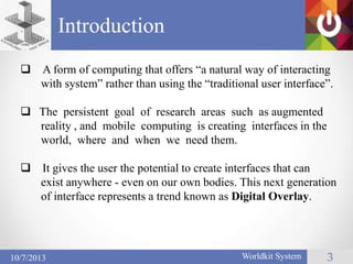 Introduction
Worldkit System 3
 A form of computing that offers ―a natural way of interacting
with system‖ rather than using the ―traditional user interface‖.
 The persistent goal of research areas such as augmented
reality , and mobile computing is creating interfaces in the
world, where and when we need them.
 It gives the user the potential to create interfaces that can
exist anywhere - even on our own bodies. This next generation
of interface represents a trend known as Digital Overlay.
10/7/2013
 