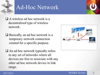Ad-Hoc Network
Worldkit System 510/7/2013
 A wireless ad hoc network is a
decentralized type of wireless
network.
 Basically, an ad hoc network is a
temporary network connection
created for a specific purpose.
 An ad hoc network typically refers
to any set of networks where all
devices are free to associate with any
other ad hoc network device in link
range.
 