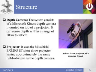 Structure
Worldkit System 610/7/2013
 Depth Camera: The system consists
of a Microsoft Kinect depth camera
mounted on top of a projector. It
can sense depth within a range of
50cm to 500cm.
 Projector: It uses the Mitsubishi
EX320U-ST short-throw projector
having approximately the same
field-of-view as the depth camera.
A short throw projector with
mounted Kinect
 