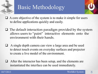 Basic Methodology
Worldkit System 810/7/2013
 A core objective of the system is to make it simple for users
to define applications quickly and easily.
 The default interaction paradigm provided by the system
allows users to “paint” interactive elements onto the
environment with their hands.
 A single depth camera can view a large area and be used
to detect touch events on everyday surfaces and projector
to create a live model of the environment.
 After the interactor has been setup, and the elements are
instantiated the interface can be used immediately.
 