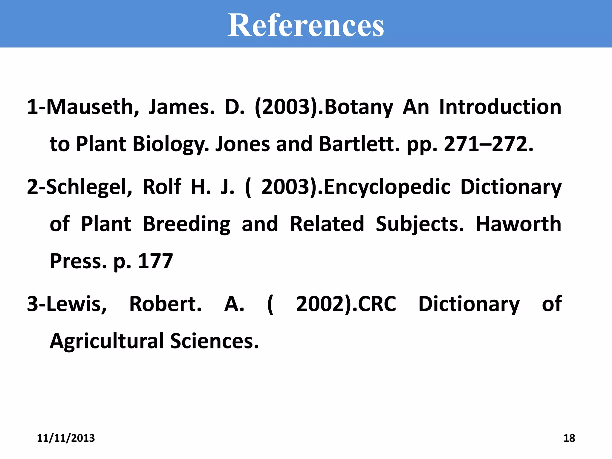References
1-Mauseth, James. D. (2003).Botany An Introduction
to Plant Biology. Jones and Bartlett. pp. 271–272.
2-Schlegel, Rolf H. J. ( 2003).Encyclopedic Dictionary
of Plant Breeding and Related Subjects. Haworth

Press. p. 177
3-Lewis, Robert. A. ( 2002).CRC Dictionary of
Agricultural Sciences.

11/11/2013

18

 