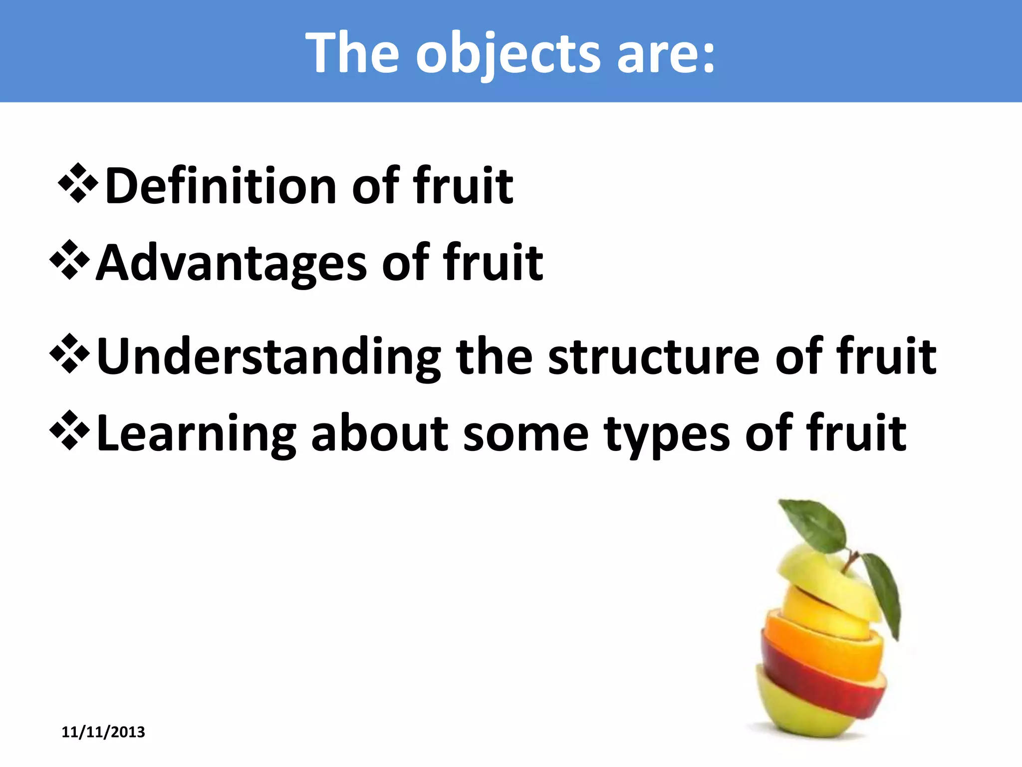 The objects are:
Definition of fruit
Advantages of fruit
Understanding the structure of fruit
Learning about some types of fruit

11/11/2013

3

 