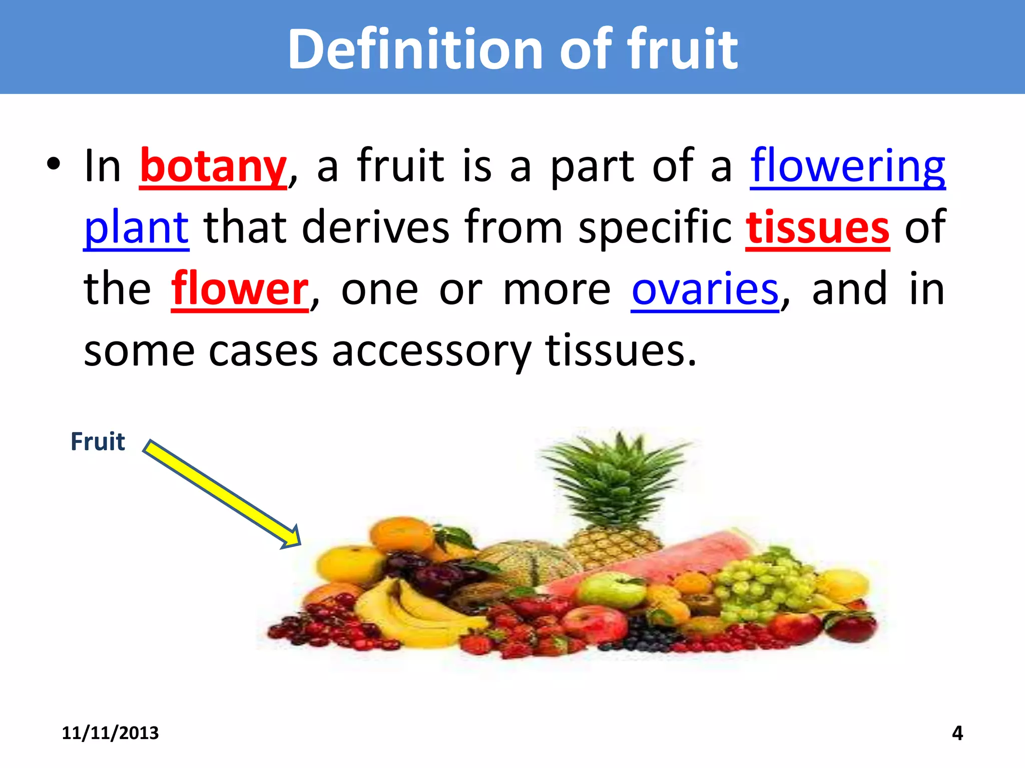 Definition of fruit
• In botany, a fruit is a part of a flowering
plant that derives from specific tissues of
the flower, one or more ovaries, and in
some cases accessory tissues.
Fruit

11/11/2013

4

 