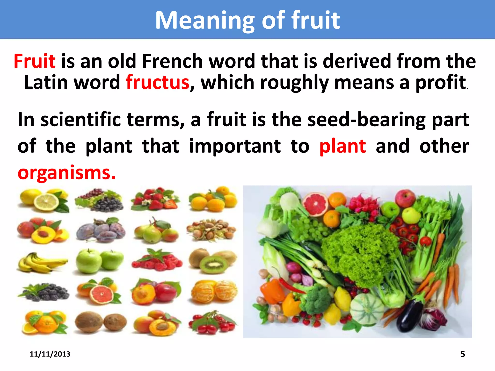 Meaning of fruit
Fruit is an old French word that is derived from the
Latin word fructus, which roughly means a profit
.

In scientific terms, a fruit is the seed-bearing part
of the plant that important to plant and other
organisms.

11/11/2013

5

 