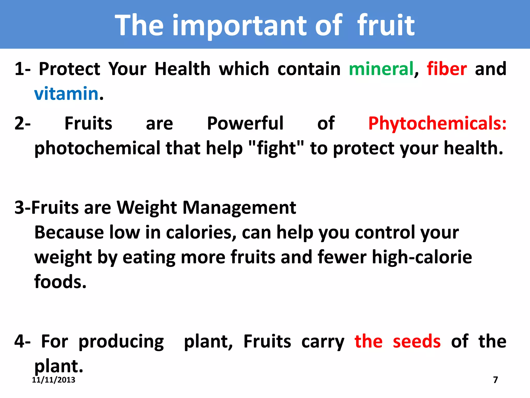 The important of fruit
1- Protect Your Health which contain mineral, fiber and
vitamin.
2Fruits
are
Powerful
of
Phytochemicals:
photochemical that help "fight" to protect your health.
3-Fruits are Weight Management
Because low in calories, can help you control your
weight by eating more fruits and fewer high-calorie
foods.
4- For producing plant, Fruits carry the seeds of the
plant.
11/11/2013

7

 