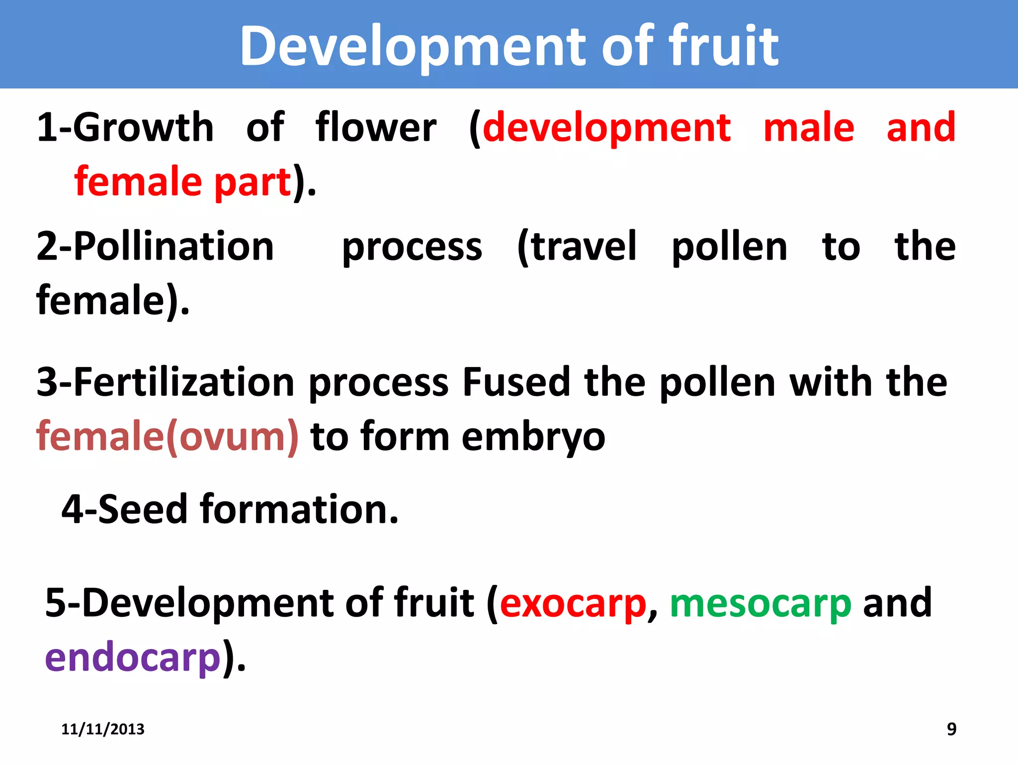 Development of fruit
1-Growth of flower (development male and
female part).
2-Pollination process (travel pollen to the
female).
3-Fertilization process Fused the pollen with the
female(ovum) to form embryo
4-Seed formation.

5-Development of fruit (exocarp, mesocarp and
endocarp).
11/11/2013

9

 