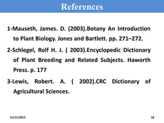 References
1-Mauseth, James. D. (2003).Botany An Introduction
to Plant Biology. Jones and Bartlett. pp. 271–272.
2-Schlegel, Rolf H. J. ( 2003).Encyclopedic Dictionary
of Plant Breeding and Related Subjects. Haworth

Press. p. 177
3-Lewis, Robert. A. ( 2002).CRC Dictionary of
Agricultural Sciences.

11/11/2013

18

 