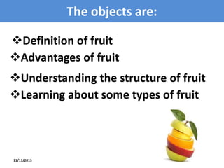 The objects are:
Definition of fruit
Advantages of fruit
Understanding the structure of fruit
Learning about some types of fruit

11/11/2013

3

 