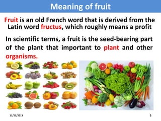 Meaning of fruit
Fruit is an old French word that is derived from the
Latin word fructus, which roughly means a profit
.

In scientific terms, a fruit is the seed-bearing part
of the plant that important to plant and other
organisms.

11/11/2013

5

 