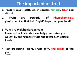 The important of fruit
1- Protect Your Health which contain mineral, fiber and
vitamin.
2Fruits
are
Powerful
of
Phytochemicals:
photochemical that help "fight" to protect your health.
3-Fruits are Weight Management
Because low in calories, can help you control your
weight by eating more fruits and fewer high-calorie
foods.
4- For producing plant, Fruits carry the seeds of the
plant.
11/11/2013

7

 