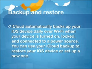 Backup and restore
iCloud automatically backs up your
iOS device daily over Wi-Fi when
your device is turned on, locked,
and connected to a power source.
You can use your iCloud backup to
restore your iOS device or set up a
new one.

 