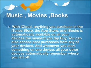 Music , Movies ,Books
With iCloud, anything you purchase in the
iTunes Store, the App Store, and iBooks is
automatically available on all your
devices the moment you tap Buy. You can
also access past purchases from any of
your devices. And whenever you start
something on one device, all your other
devices automatically remember where
you left off.

 