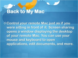Back to My Mac
Control your remote Mac just as if you
were sitting in front of it. Screen sharing
opens a window displaying the desktop
of your remote Mac. You can use your
mouse and keyboard to open
applications, edit documents, and more.

 
