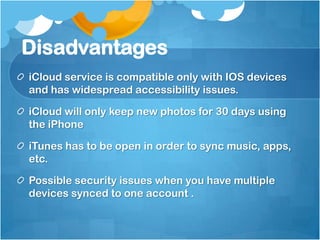 Disadvantages
iCloud service is compatible only with IOS devices
and has widespread accessibility issues.
iCloud will only keep new photos for 30 days using
the iPhone
iTunes has to be open in order to sync music, apps,
etc.
Possible security issues when you have multiple
devices synced to one account .

 